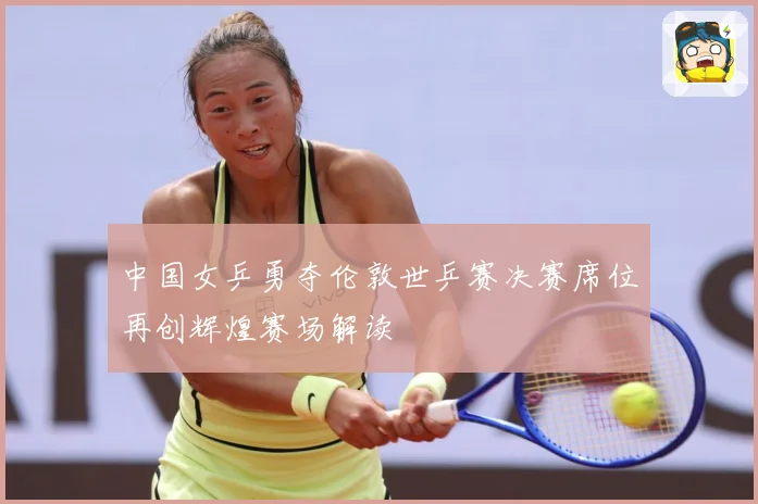 中国女乒勇夺伦敦世乒赛决赛席位再创辉煌赛场解读