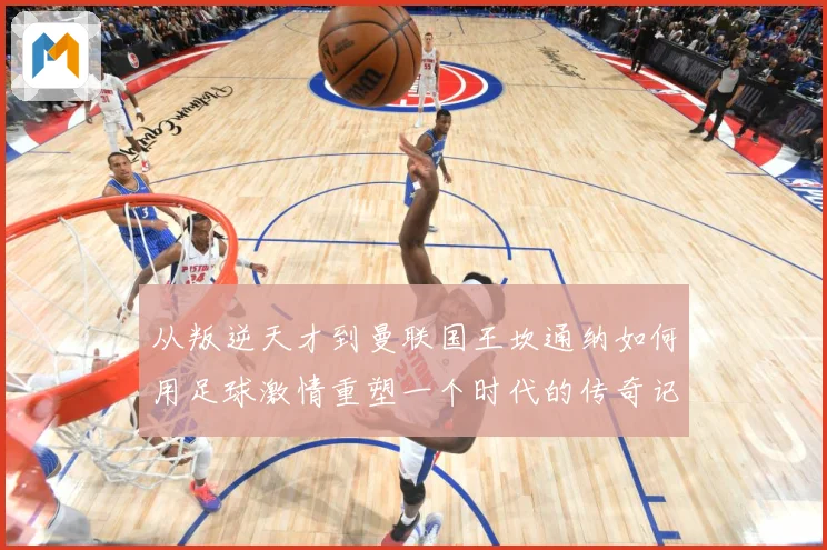 从叛逆天才到曼联国王坎通纳如何用足球激情重塑一个时代的传奇记忆解析